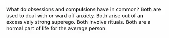 What do obsessions and compulsions have in common? Both are used to deal with or ward off anxiety. Both arise out of an excessively strong superego. Both involve rituals. Both are a normal part of life for the average person.