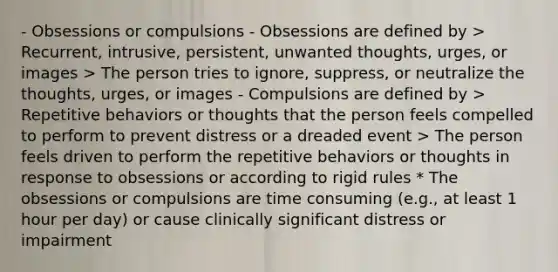 - Obsessions or compulsions - Obsessions are defined by > Recurrent, intrusive, persistent, unwanted thoughts, urges, or images > The person tries to ignore, suppress, or neutralize the thoughts, urges, or images - Compulsions are defined by > Repetitive behaviors or thoughts that the person feels compelled to perform to prevent distress or a dreaded event > The person feels driven to perform the repetitive behaviors or thoughts in response to obsessions or according to rigid rules * The obsessions or compulsions are time consuming (e.g., at least 1 hour per day) or cause clinically significant distress or impairment