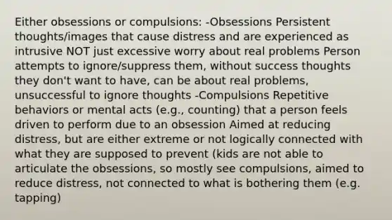 Either obsessions or compulsions: -Obsessions Persistent thoughts/images that cause distress and are experienced as intrusive NOT just excessive worry about real problems Person attempts to ignore/suppress them, without success thoughts they don't want to have, can be about real problems, unsuccessful to ignore thoughts -Compulsions Repetitive behaviors or mental acts (e.g., counting) that a person feels driven to perform due to an obsession Aimed at reducing distress, but are either extreme or not logically connected with what they are supposed to prevent (kids are not able to articulate the obsessions, so mostly see compulsions, aimed to reduce distress, not connected to what is bothering them (e.g. tapping)