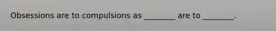 Obsessions are to compulsions as ________ are to ________.