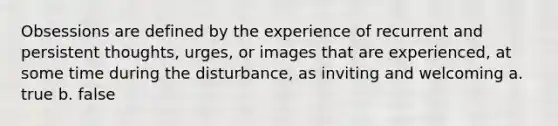 Obsessions are defined by the experience of recurrent and persistent thoughts, urges, or images that are experienced, at some time during the disturbance, as inviting and welcoming a. true b. false