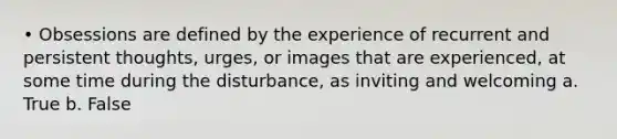 • Obsessions are defined by the experience of recurrent and persistent thoughts, urges, or images that are experienced, at some time during the disturbance, as inviting and welcoming a. True b. False