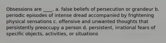 Obsessions are ____. a. false beliefs of persecution or grandeur b. periodic episodes of intense dread accompanied by frightening physical sensations c. offensive and unwanted thoughts that persistently preoccupy a person d. persistent, irrational fears of specific objects, activities, or situations