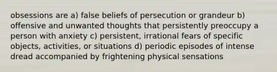 obsessions are a) false beliefs of persecution or grandeur b) offensive and unwanted thoughts that persistently preoccupy a person with anxiety c) persistent, irrational fears of specific objects, activities, or situations d) periodic episodes of intense dread accompanied by frightening physical sensations