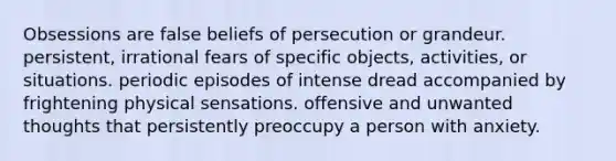 Obsessions are false beliefs of persecution or grandeur. persistent, irrational fears of specific objects, activities, or situations. periodic episodes of intense dread accompanied by frightening physical sensations. offensive and unwanted thoughts that persistently preoccupy a person with anxiety.