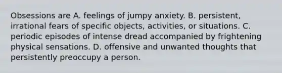 Obsessions are A. feelings of jumpy anxiety. B. persistent, irrational fears of specific objects, activities, or situations. C. periodic episodes of intense dread accompanied by frightening physical sensations. D. offensive and unwanted thoughts that persistently preoccupy a person.