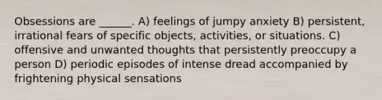 Obsessions are ______. A) feelings of jumpy anxiety B) persistent, irrational fears of specific objects, activities, or situations. C) offensive and unwanted thoughts that persistently preoccupy a person D) periodic episodes of intense dread accompanied by frightening physical sensations