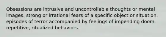 Obsessions are intrusive and uncontrollable thoughts or mental images. strong or irrational fears of a specific object or situation. episodes of terror accompanied by feelings of impending doom. repetitive, ritualized behaviors.