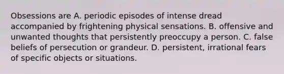 Obsessions are A. periodic episodes of intense dread accompanied by frightening physical sensations. B. offensive and unwanted thoughts that persistently preoccupy a person. C. false beliefs of persecution or grandeur. D. persistent, irrational fears of specific objects or situations.