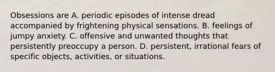 Obsessions are A. periodic episodes of intense dread accompanied by frightening physical sensations. B. feelings of jumpy anxiety. C. offensive and unwanted thoughts that persistently preoccupy a person. D. persistent, irrational fears of specific objects, activities, or situations.