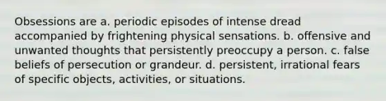 Obsessions are a. periodic episodes of intense dread accompanied by frightening physical sensations. b. offensive and unwanted thoughts that persistently preoccupy a person. c. false beliefs of persecution or grandeur. d. persistent, irrational fears of specific objects, activities, or situations.