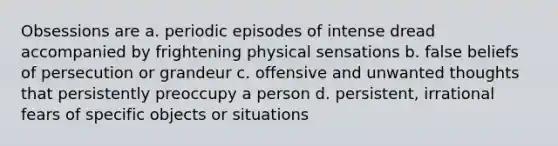 Obsessions are a. periodic episodes of intense dread accompanied by frightening physical sensations b. false beliefs of persecution or grandeur c. offensive and unwanted thoughts that persistently preoccupy a person d. persistent, irrational fears of specific objects or situations