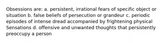 Obsessions are: a. persistent, irrational fears of specific object or situation b. false beliefs of persecution or grandeur c. periodic episodes of intense dread accompanied by frightening physical Sensations d. offensive and unwanted thoughts that persistently preoccupy a person