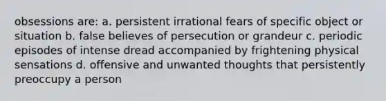 obsessions are: a. persistent irrational fears of specific object or situation b. false believes of persecution or grandeur c. periodic episodes of intense dread accompanied by frightening physical sensations d. offensive and unwanted thoughts that persistently preoccupy a person