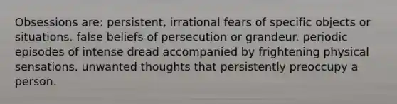 Obsessions are: persistent, irrational fears of specific objects or situations. false beliefs of persecution or grandeur. periodic episodes of intense dread accompanied by frightening physical sensations. unwanted thoughts that persistently preoccupy a person.