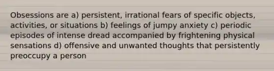 Obsessions are a) persistent, irrational fears of specific objects, activities, or situations b) feelings of jumpy anxiety c) periodic episodes of intense dread accompanied by frightening physical sensations d) offensive and unwanted thoughts that persistently preoccupy a person