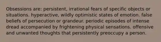 Obsessions are: persistent, irrational fears of specific objects or situations. hyperactive, wildly optimistic states of emotion. false beliefs of persecution or grandeur. periodic episodes of intense dread accompanied by frightening physical sensations. offensive and unwanted thoughts that persistently preoccupy a person.