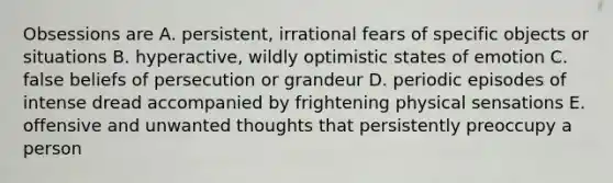 Obsessions are A. persistent, irrational fears of specific objects or situations B. hyperactive, wildly optimistic states of emotion C. false beliefs of persecution or grandeur D. periodic episodes of intense dread accompanied by frightening physical sensations E. offensive and unwanted thoughts that persistently preoccupy a person