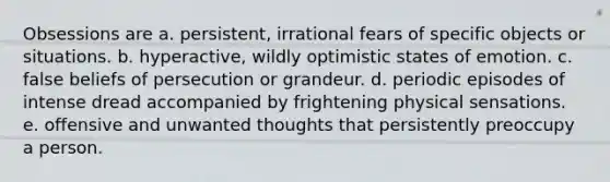 Obsessions are a. persistent, irrational fears of specific objects or situations. b. hyperactive, wildly optimistic states of emotion. c. false beliefs of persecution or grandeur. d. periodic episodes of intense dread accompanied by frightening physical sensations. e. offensive and unwanted thoughts that persistently preoccupy a person.