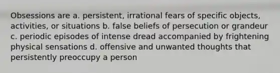 Obsessions are a. persistent, irrational fears of specific objects, activities, or situations b. false beliefs of persecution or grandeur c. periodic episodes of intense dread accompanied by frightening physical sensations d. offensive and unwanted thoughts that persistently preoccupy a person