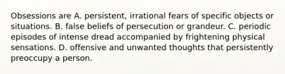 Obsessions are A. persistent, irrational fears of specific objects or situations. B. false beliefs of persecution or grandeur. C. periodic episodes of intense dread accompanied by frightening physical sensations. D. offensive and unwanted thoughts that persistently preoccupy a person.