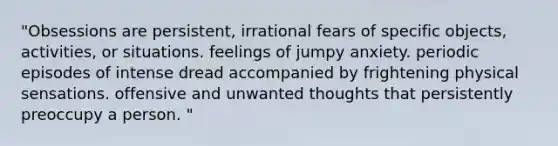 "Obsessions are persistent, irrational fears of specific objects, activities, or situations. feelings of jumpy anxiety. periodic episodes of intense dread accompanied by frightening physical sensations. offensive and unwanted thoughts that persistently preoccupy a person. "