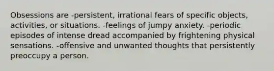 Obsessions are -persistent, irrational fears of specific objects, activities, or situations. -feelings of jumpy anxiety. -periodic episodes of intense dread accompanied by frightening physical sensations. -offensive and unwanted thoughts that persistently preoccupy a person.