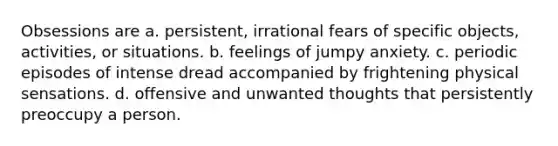 Obsessions are a. persistent, irrational fears of specific objects, activities, or situations. b. feelings of jumpy anxiety. c. periodic episodes of intense dread accompanied by frightening physical sensations. d. offensive and unwanted thoughts that persistently preoccupy a person.