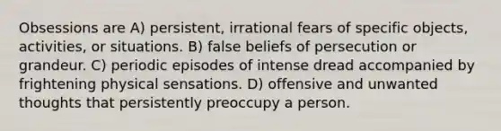 Obsessions are A) persistent, irrational fears of specific objects, activities, or situations. B) false beliefs of persecution or grandeur. C) periodic episodes of intense dread accompanied by frightening physical sensations. D) offensive and unwanted thoughts that persistently preoccupy a person.