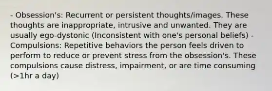 - Obsession's: Recurrent or persistent thoughts/images. These thoughts are inappropriate, intrusive and unwanted. They are usually ego-dystonic (Inconsistent with one's personal beliefs) - Compulsions: Repetitive behaviors the person feels driven to perform to reduce or prevent stress from the obsession's. These compulsions cause distress, impairment, or are time consuming (>1hr a day)