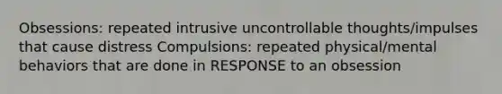 Obsessions: repeated intrusive uncontrollable thoughts/impulses that cause distress Compulsions: repeated physical/mental behaviors that are done in RESPONSE to an obsession