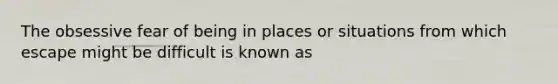 The obsessive fear of being in places or situations from which escape might be difficult is known as