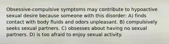 Obsessive-compulsive symptoms may contribute to hypoactive sexual desire because someone with this disorder: A) finds contact with body fluids and odors unpleasant. B) compulsively seeks sexual partners. C) obsesses about having no sexual partners. D) is too afraid to enjoy sexual activity.