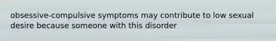 obsessive-compulsive symptoms may contribute to low sexual desire because someone with this disorder