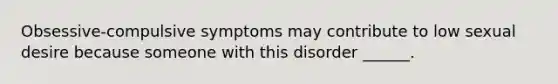 Obsessive-compulsive symptoms may contribute to low sexual desire because someone with this disorder ______.