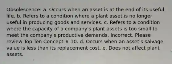 Obsolescence: a. Occurs when an asset is at the end of its useful life. b. Refers to a condition where a plant asset is no longer useful in producing goods and services. c. Refers to a condition where the capacity of a company's plant assets is too small to meet the company's productive demands. Incorrect. Please review Top Ten Concept # 10. d. Occurs when an asset's salvage value is <a href='https://www.questionai.com/knowledge/k7BtlYpAMX-less-than' class='anchor-knowledge'>less than</a> its replacement cost. e. Does not affect plant assets.