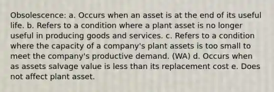 Obsolescence: a. Occurs when an asset is at the end of its useful life. b. Refers to a condition where a plant asset is no longer useful in producing goods and services. c. Refers to a condition where the capacity of a company's plant assets is too small to meet the company's productive demand. (WA) d. Occurs when as assets salvage value is less than its replacement cost e. Does not affect plant asset.