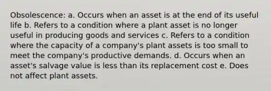 Obsolescence: a. Occurs when an asset is at the end of its useful life b. Refers to a condition where a plant asset is no longer useful in producing goods and services c. Refers to a condition where the capacity of a company's plant assets is too small to meet the company's productive demands. d. Occurs when an asset's salvage value is less than its replacement cost e. Does not affect plant assets.