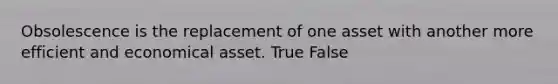 Obsolescence is the replacement of one asset with another more efficient and economical asset. True False