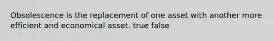 Obsolescence is the replacement of one asset with another more efficient and economical asset. true false