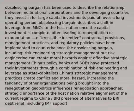 obsolescing bargain has been used to describe the relationship between multinational corporations and the developing countries they invest in for large capital investments paid off over a long operating period, obsolescing bargain describes a shift in leverage from MNCs to the host nation once the capital investment is complete, often leading to renegotiation or expropriation —> "irresistible incentive" contractual provisions, management practices, and regulatory policies have been implemented to counterbalance the obsolescing bargain, including: risk engineering strategic management but risk engineering can create moral hazards against effective strategic management China's policy banks and SOEs have protected their investments through a combination of risk engineering and leverage as state-capitalists China's strategic management practices create conflict and moral hazard, increasing the tendency of other organizations being brought into the renegotiation geopolitics influences renegotiation approaches: strategic importance of the host nation relative alignment of the current regime to China / BRI presence of alternatives to BRI debt relief, including IMF support