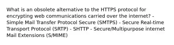 What is an obsolete alternative to the HTTPS protocol for encrypting web communications carried over the internet? - Simple Mail Transfer Protocol Secure (SMTPS) - Secure Real-time Transport Protocol (SRTP) - SHTTP - Secure/Multipurpose internet Mail Extensions (S/MIME)