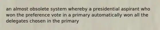 an almost obsolete system whereby a presidential aspirant who won the preference vote in a primary automatically won all the delegates chosen in the primary