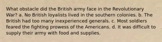 What obstacle did the British army face in the Revolutionary War? a. No British loyalists lived in the southern colonies. b. The British had too many inexperienced generals. c. Most soldiers feared the fighting prowess of the Americans. d. It was difficult to supply their army with food and supplies.