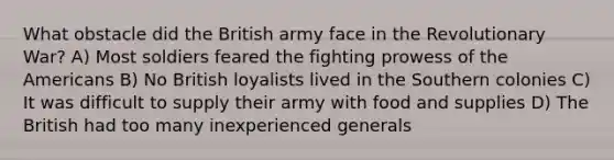 What obstacle did the British army face in the Revolutionary War? A) Most soldiers feared the fighting prowess of the Americans B) No British loyalists lived in the Southern colonies C) It was difficult to supply their army with food and supplies D) The British had too many inexperienced generals