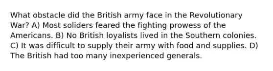 What obstacle did the British army face in the Revolutionary War? A) Most soliders feared the fighting prowess of the Americans. B) No British loyalists lived in the Southern colonies. C) It was difficult to supply their army with food and supplies. D) The British had too many inexperienced generals.