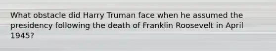 What obstacle did Harry Truman face when he assumed the presidency following the death of Franklin Roosevelt in April 1945?