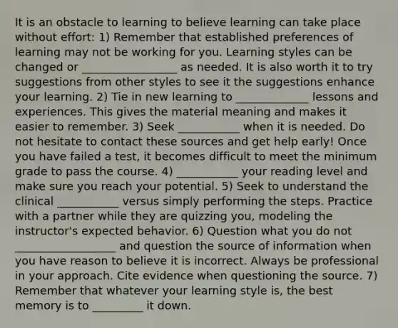 It is an obstacle to learning to believe learning can take place without effort: 1) Remember that established preferences of learning may not be working for you. Learning styles can be changed or _________________ as needed. It is also worth it to try suggestions from other styles to see it the suggestions enhance your learning. 2) Tie in new learning to _____________ lessons and experiences. This gives the material meaning and makes it easier to remember. 3) Seek ___________ when it is needed. Do not hesitate to contact these sources and get help early! Once you have failed a test, it becomes difficult to meet the minimum grade to pass the course. 4) ___________ your reading level and make sure you reach your potential. 5) Seek to understand the clinical ___________ versus simply performing the steps. Practice with a partner while they are quizzing you, modeling the instructor's expected behavior. 6) Question what you do not __________________ and question the source of information when you have reason to believe it is incorrect. Always be professional in your approach. Cite evidence when questioning the source. 7) Remember that whatever your learning style is, the best memory is to _________ it down.