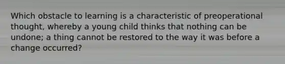 Which obstacle to learning is a characteristic of preoperational thought, whereby a young child thinks that nothing can be undone; a thing cannot be restored to the way it was before a change occurred?