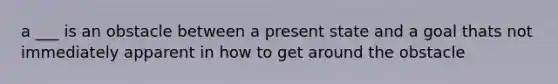 a ___ is an obstacle between a present state and a goal thats not immediately apparent in how to get around the obstacle